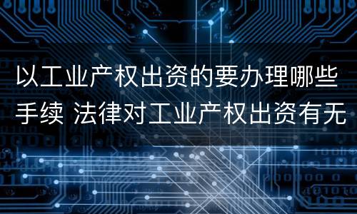 以工业产权出资的要办理哪些手续 法律对工业产权出资有无具体规定