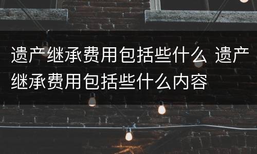 遗产继承费用包括些什么 遗产继承费用包括些什么内容