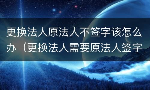 更换法人原法人不签字该怎么办（更换法人需要原法人签字吗）