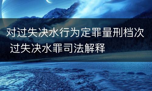 对过失决水行为定罪量刑档次 过失决水罪司法解释