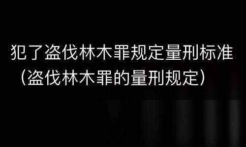 犯了盗伐林木罪规定量刑标准（盗伐林木罪的量刑规定）