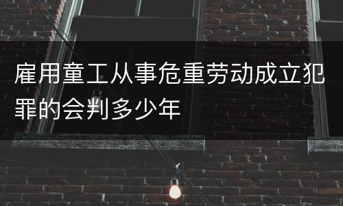 雇用童工从事危重劳动成立犯罪的会判多少年