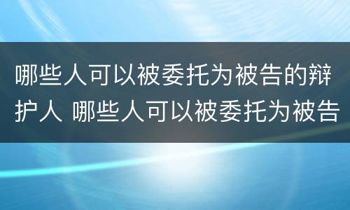 哪些人可以被委托为被告的辩护人 哪些人可以被委托为被告的辩护人呢