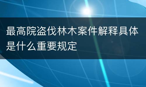 最高院盗伐林木案件解释具体是什么重要规定