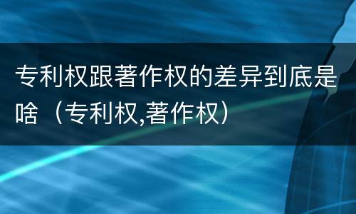 专利权跟著作权的差异到底是啥（专利权,著作权）