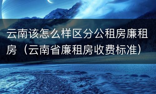 云南该怎么样区分公租房廉租房（云南省廉租房收费标准）