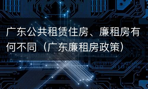 广东公共租赁住房、廉租房有何不同（广东廉租房政策）