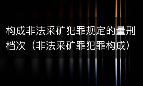 构成非法采矿犯罪规定的量刑档次（非法采矿罪犯罪构成）