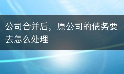 公司合并后，原公司的债务要去怎么处理