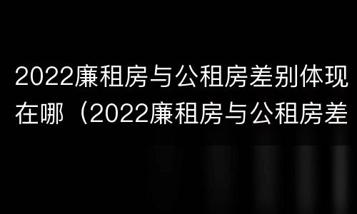 2022廉租房与公租房差别体现在哪（2022廉租房与公租房差别体现在哪些方面）