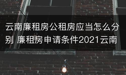 云南廉租房公租房应当怎么分别 廉租房申请条件2021云南