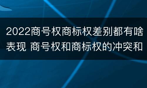 2022商号权商标权差别都有啥表现 商号权和商标权的冲突和解决