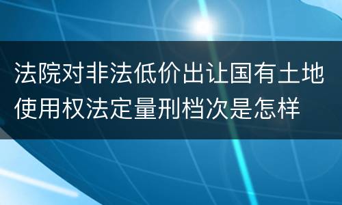 法院对非法低价出让国有土地使用权法定量刑档次是怎样