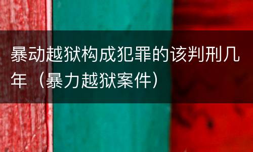 暴动越狱构成犯罪的该判刑几年（暴力越狱案件）