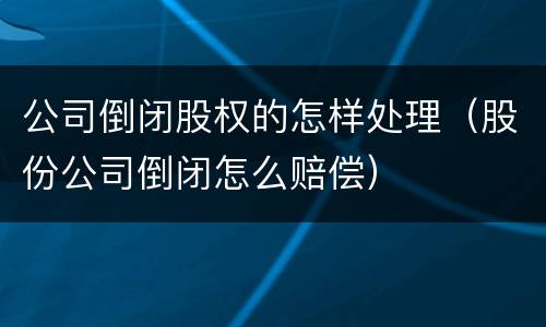 公司倒闭股权的怎样处理（股份公司倒闭怎么赔偿）