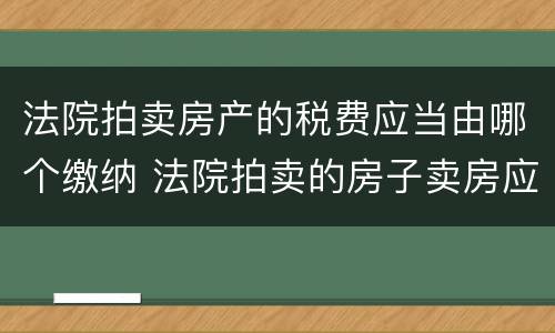 法院拍卖房产的税费应当由哪个缴纳 法院拍卖的房子卖房应纳的税由谁