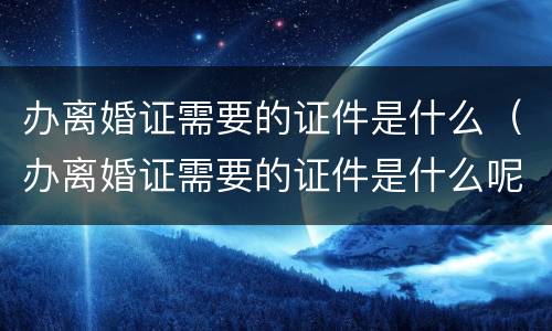 办离婚证需要的证件是什么（办离婚证需要的证件是什么呢）