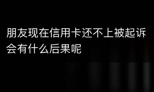 朋友现在信用卡还不上被起诉会有什么后果呢