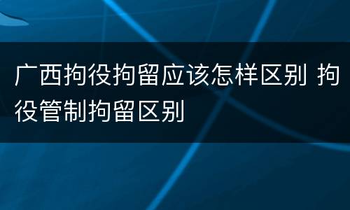 广西拘役拘留应该怎样区别 拘役管制拘留区别