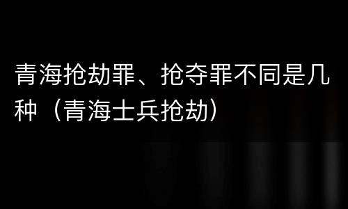 青海抢劫罪、抢夺罪不同是几种（青海士兵抢劫）