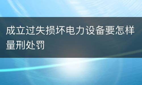 成立过失损坏电力设备要怎样量刑处罚