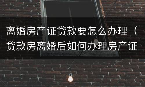 离婚房产证贷款要怎么办理（贷款房离婚后如何办理房产证）