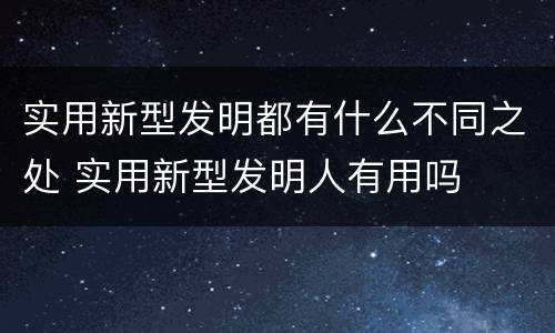 实用新型发明都有什么不同之处 实用新型发明人有用吗