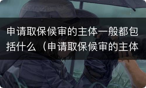 申请取保候审的主体一般都包括什么（申请取保候审的主体有哪些?）