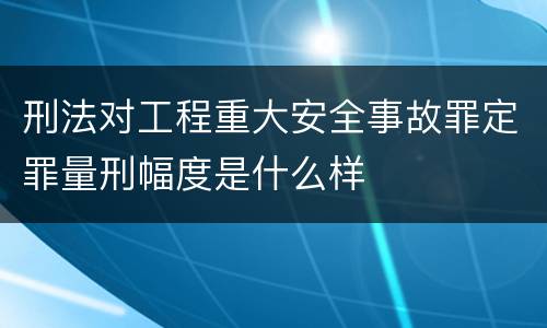 刑法对工程重大安全事故罪定罪量刑幅度是什么样