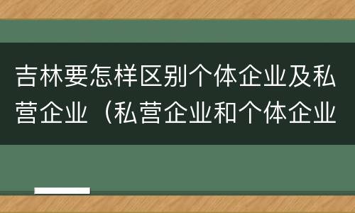 吉林要怎样区别个体企业及私营企业（私营企业和个体企业）