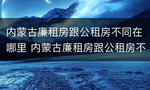 内蒙古廉租房跟公租房不同在哪里 内蒙古廉租房跟公租房不同在哪里申请