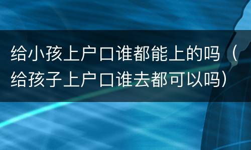 给小孩上户口谁都能上的吗（给孩子上户口谁去都可以吗）