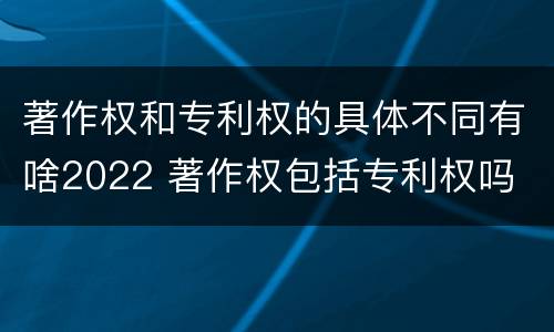 著作权和专利权的具体不同有啥2022 著作权包括专利权吗