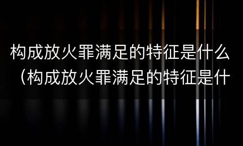 构成放火罪满足的特征是什么（构成放火罪满足的特征是什么意思）