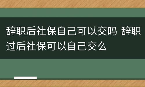 辞职后社保自己可以交吗 辞职过后社保可以自己交么