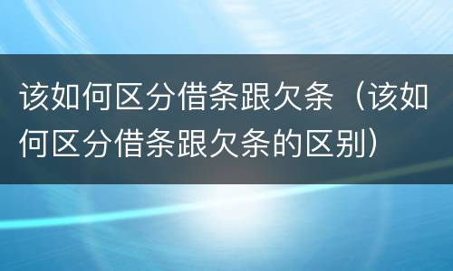 该如何区分借条跟欠条（该如何区分借条跟欠条的区别）