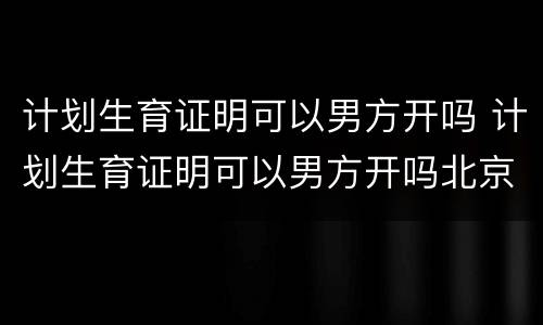 计划生育证明可以男方开吗 计划生育证明可以男方开吗北京