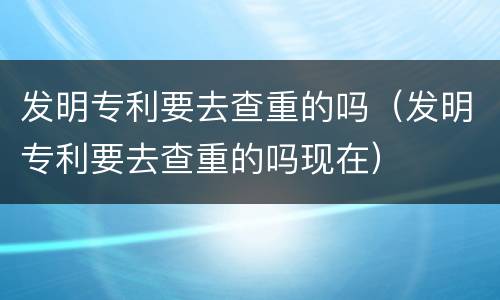 发明专利要去查重的吗（发明专利要去查重的吗现在）