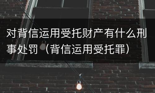 对背信运用受托财产有什么刑事处罚（背信运用受托罪）