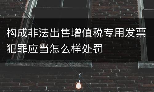 构成非法出售增值税专用发票犯罪应当怎么样处罚