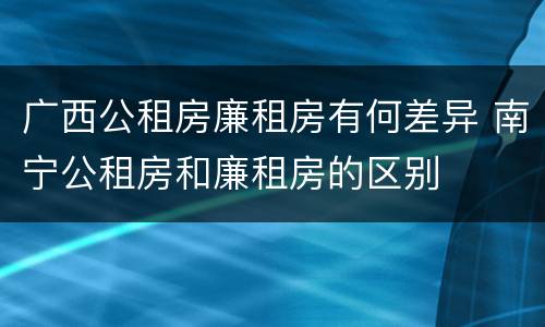 广西公租房廉租房有何差异 南宁公租房和廉租房的区别