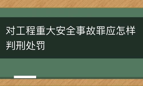 对工程重大安全事故罪应怎样判刑处罚