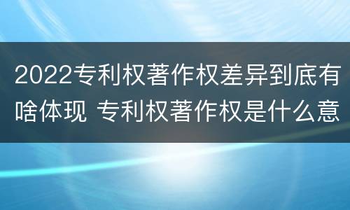 2022专利权著作权差异到底有啥体现 专利权著作权是什么意思