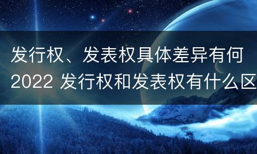 发行权、发表权具体差异有何2022 发行权和发表权有什么区别