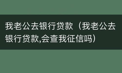 我老公去银行贷款（我老公去银行贷款,会查我征信吗）