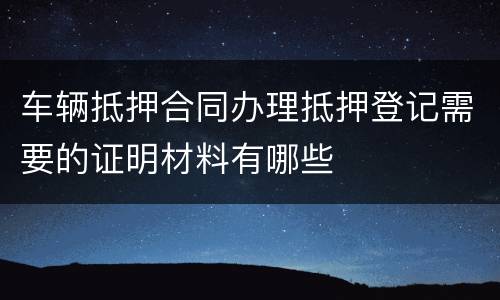 车辆抵押合同办理抵押登记需要的证明材料有哪些