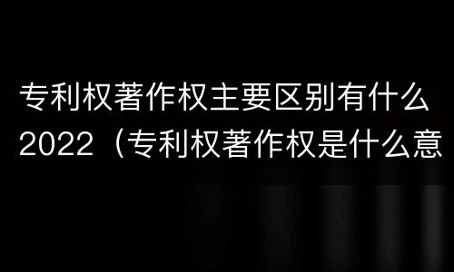 专利权著作权主要区别有什么2022（专利权著作权是什么意思）