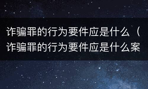 诈骗罪的行为要件应是什么（诈骗罪的行为要件应是什么案件）