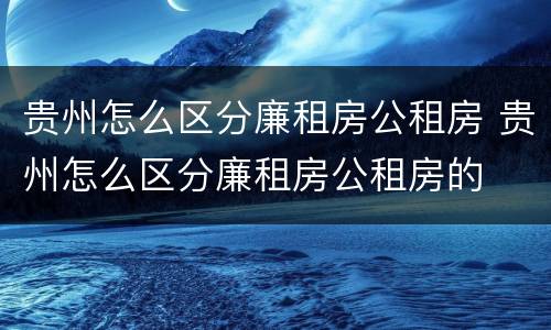 贵州怎么区分廉租房公租房 贵州怎么区分廉租房公租房的