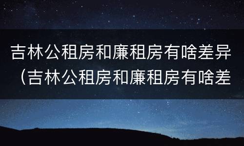 吉林公租房和廉租房有啥差异（吉林公租房和廉租房有啥差异吗）